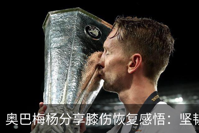 奥巴梅杨分享膝伤恢复感悟：坚韧是生活的一部分